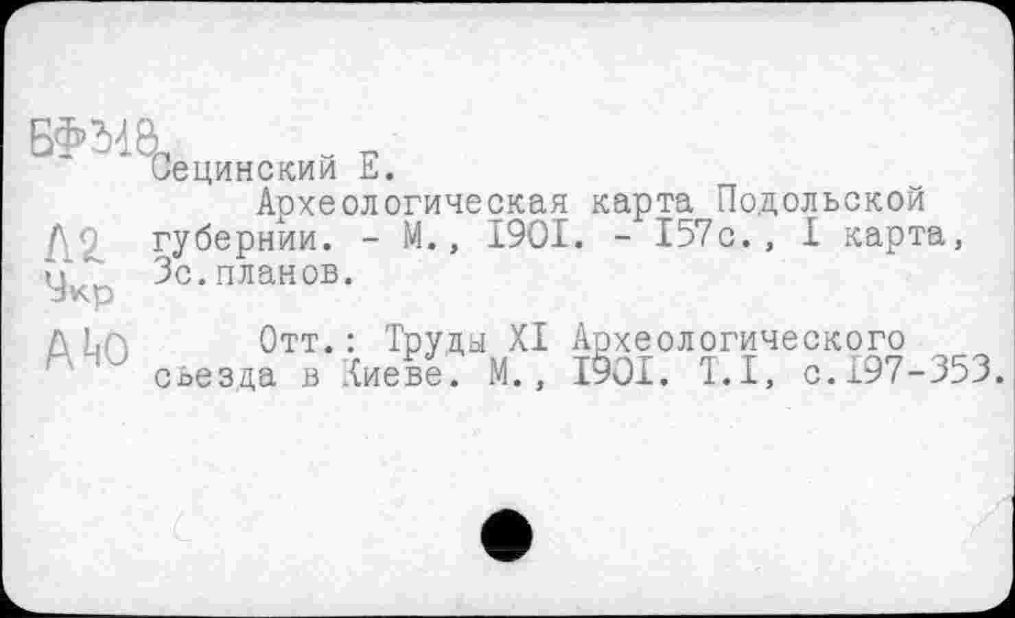 ﻿Бфма.
A to
Сецинский Е.
Археологическая карта Подольской губернии. - М., 1901. - 157с., I карта, Зс.планов.
Отт.: Труды XI Археологического съезда в Киеве. М., 1901. T.I, с.197-353.